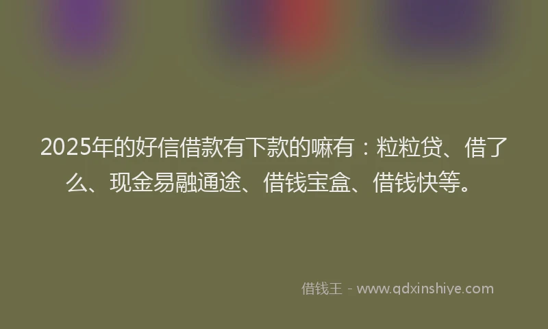 2025年的好信借款有下款的嘛有：粒粒贷、借了么、现金易融通途、借钱宝盒、借钱快等。