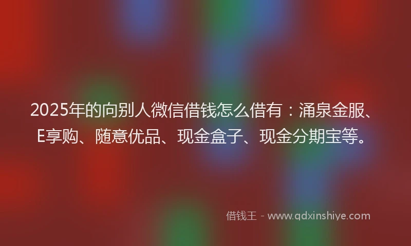 2025年的向别人微信借钱怎么借有：涌泉金服、E享购、随意优品、现金盒子、现金分期宝等。