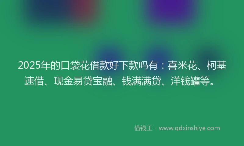 2025年的口袋花借款好下款吗有：喜米花、柯基速借、现金易贷宝融、钱满满贷、洋钱罐等。