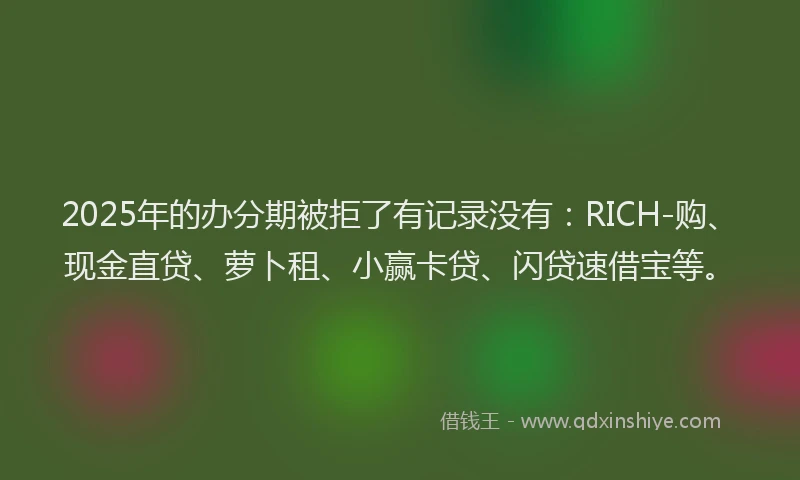 2025年的办分期被拒了有记录没有：RICH-购、现金直贷、萝卜租、小赢卡贷、闪贷速借宝等。