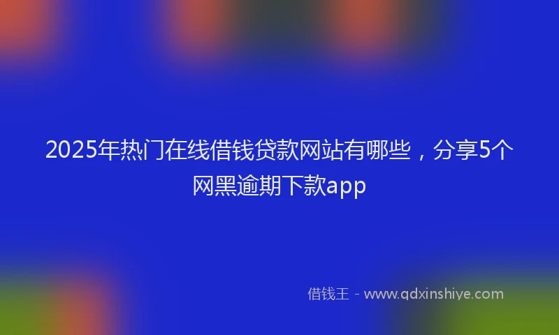 2025年热门在线借钱贷款网站有哪些，分享5个网黑逾期下款app