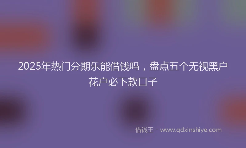 2025年热门分期乐能借钱吗，盘点五个无视黑户花户必下款口子