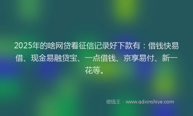 2025年的啥网贷看征信记录好下款有：借钱快易借、现金易融贷宝、一点借钱、京享易付、新一花等。