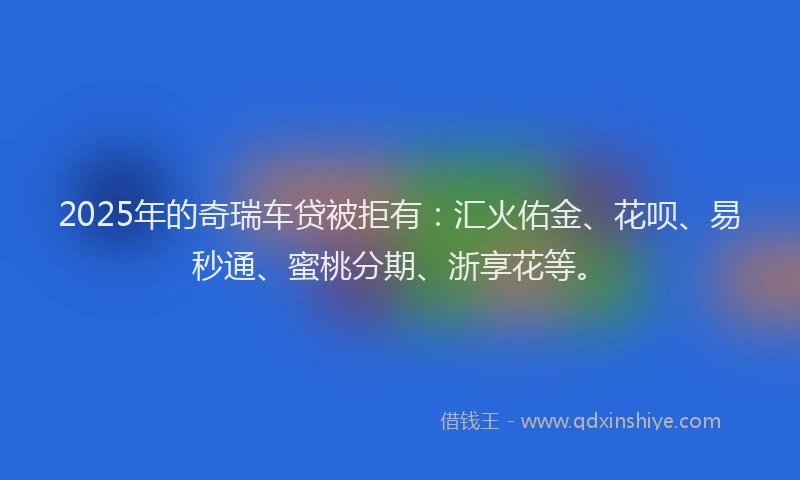2025年的奇瑞车贷被拒有：汇火佑金、花呗、易秒通、蜜桃分期、浙享花等。