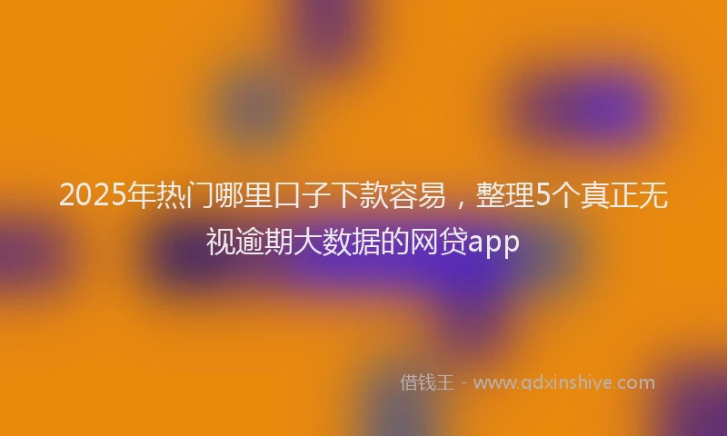 2025年热门哪里口子下款容易，整理5个真正无视逾期大数据的网贷app