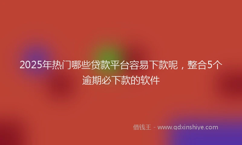 2025年热门哪些贷款平台容易下款呢，整合5个逾期必下款的软件
