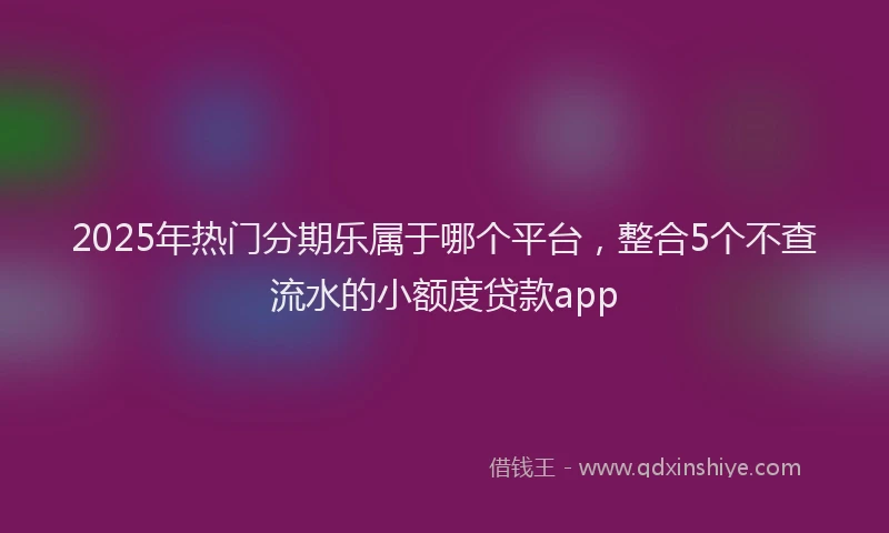 2025年热门分期乐属于哪个平台，整合5个不查流水的小额度贷款app