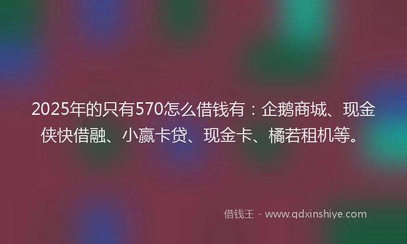 2025年的只有570怎么借钱有：企鹅商城、现金侠快借融、小赢卡贷、现金卡、橘若租机等。