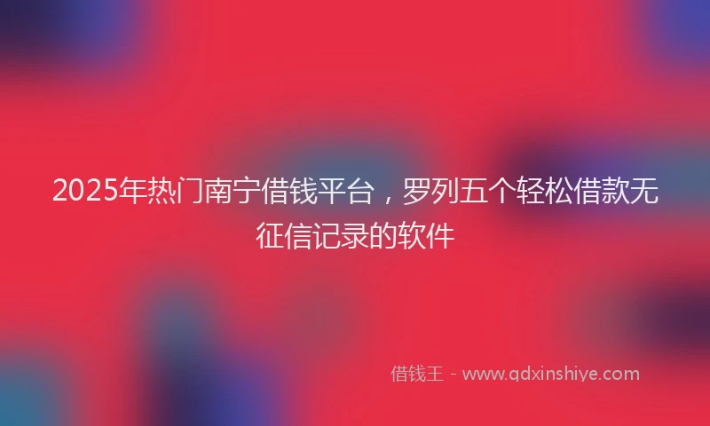 2025年热门南宁借钱平台，罗列五个轻松借款无征信记录的软件