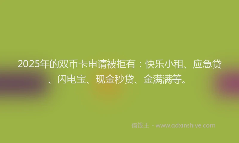 2025年的双币卡申请被拒有：快乐小租、应急贷、闪电宝、现金秒贷、金满满等。
