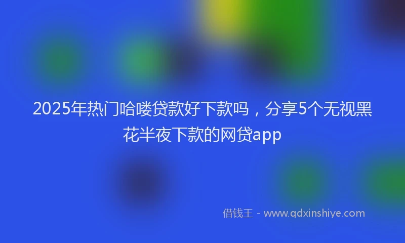 2025年热门哈喽贷款好下款吗，分享5个无视黑花半夜下款的网贷app