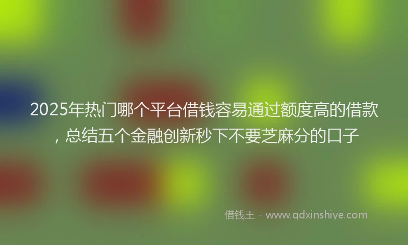 2025年热门哪个平台借钱容易通过额度高的借款，总结五个金融创新秒下不要芝麻分的口子