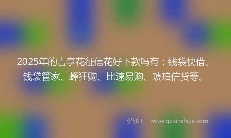 2025年的吉享花征信花好下款吗有：钱袋快借、钱袋管家、蜂狂购、比速易购、琥珀信贷等。