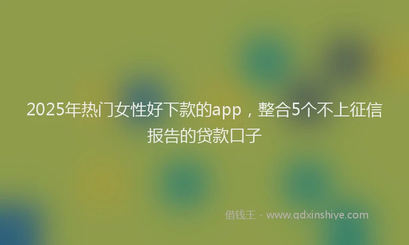2025年热门女性好下款的app，整合5个不上征信报告的贷款口子