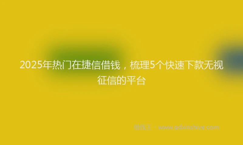 2025年热门在捷信借钱，梳理5个快速下款无视征信的平台