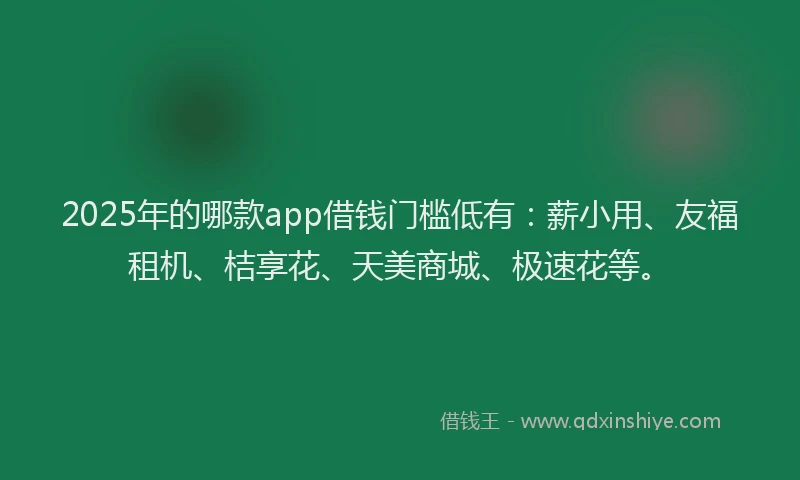 2025年的哪款app借钱门槛低有：薪小用、友福租机、桔享花、天美商城、极速花等。