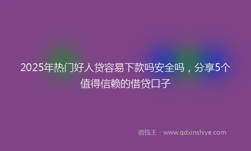 2025年热门好人贷容易下款吗安全吗，分享5个值得信赖的借贷口子