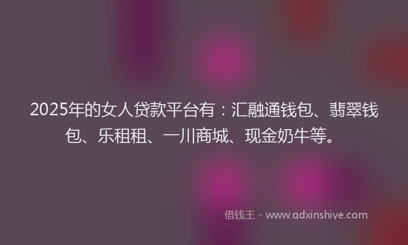 2025年的女人贷款平台有：汇融通钱包、翡翠钱包、乐租租、一川商城、现金奶牛等。