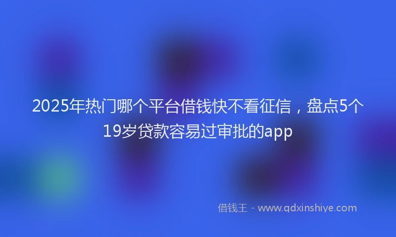 2025年热门哪个平台借钱快不看征信，盘点5个19岁贷款容易过审批的app