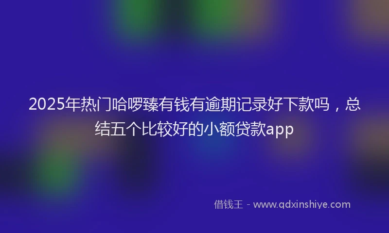 2025年热门哈啰臻有钱有逾期记录好下款吗，总结五个比较好的小额贷款app