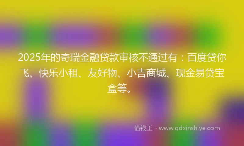 2025年的奇瑞金融贷款审核不通过有：百度贷你飞、快乐小租、友好物、小吉商城、现金易贷宝盒等。