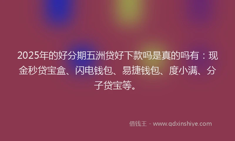 2025年的好分期五洲贷好下款吗是真的吗有：现金秒贷宝盒、闪电钱包、易捷钱包、度小满、分子贷宝等。