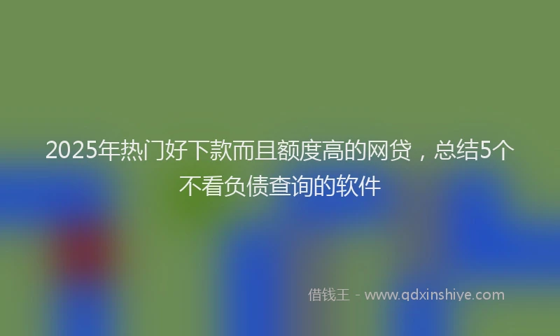2025年热门好下款而且额度高的网贷，总结5个不看负债查询的软件