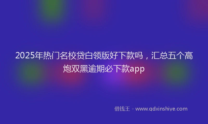 2025年热门名校贷白领版好下款吗，汇总五个高炮双黑逾期必下款app