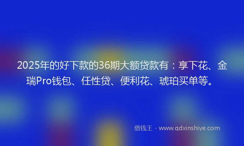 2025年的好下款的36期大额贷款有：享下花、金瑞Pro钱包、任性贷、便利花、琥珀买单等。