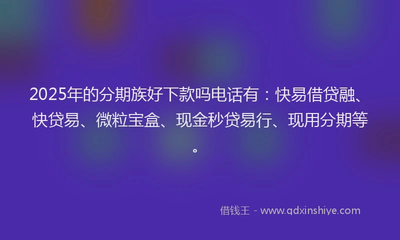 2025年的分期族好下款吗电话有：快易借贷融、快贷易、微粒宝盒、现金秒贷易行、现用分期等。