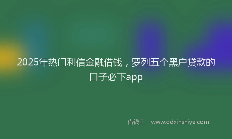 2025年热门利信金融借钱，罗列五个黑户贷款的口子必下app