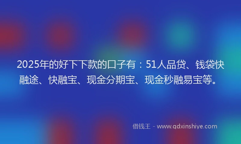 2025年的好下下款的口子有：51人品贷、钱袋快融途、快融宝、现金分期宝、现金秒融易宝等。