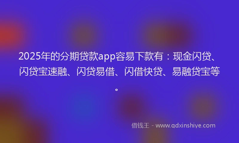 2025年的分期贷款app容易下款有：现金闪贷、闪贷宝速融、闪贷易借、闪借快贷、易融贷宝等。
