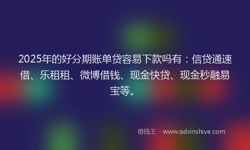 2025年的好分期账单贷容易下款吗有：信贷通速借、乐租租、微博借钱、现金快贷、现金秒融易宝等。