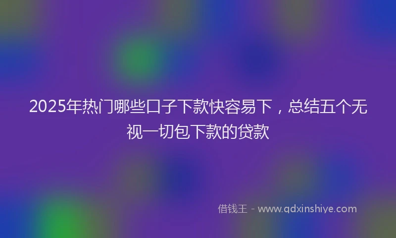 2025年热门哪些口子下款快容易下，总结五个无视一切包下款的贷款
