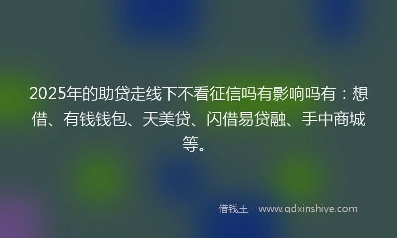 2025年的助贷走线下不看征信吗有影响吗有：想借、有钱钱包、天美贷、闪借易贷融、手中商城等。