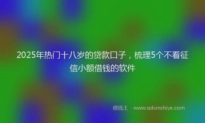 2025年热门十八岁的贷款口子，梳理5个不看征信小额借钱的软件