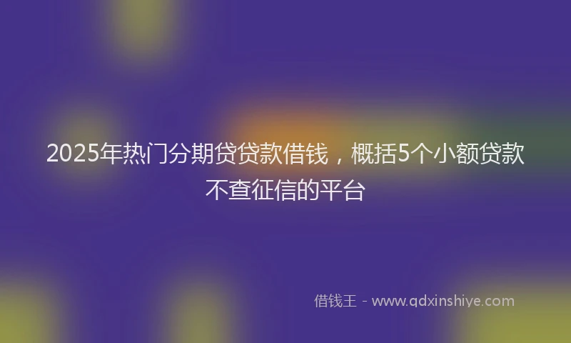 2025年热门分期贷贷款借钱，概括5个小额贷款不查征信的平台