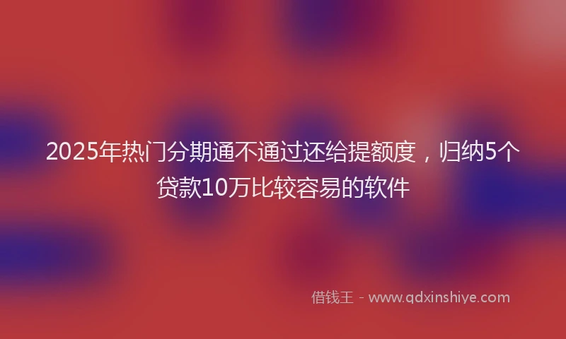 2025年热门分期通不通过还给提额度，归纳5个贷款10万比较容易的软件