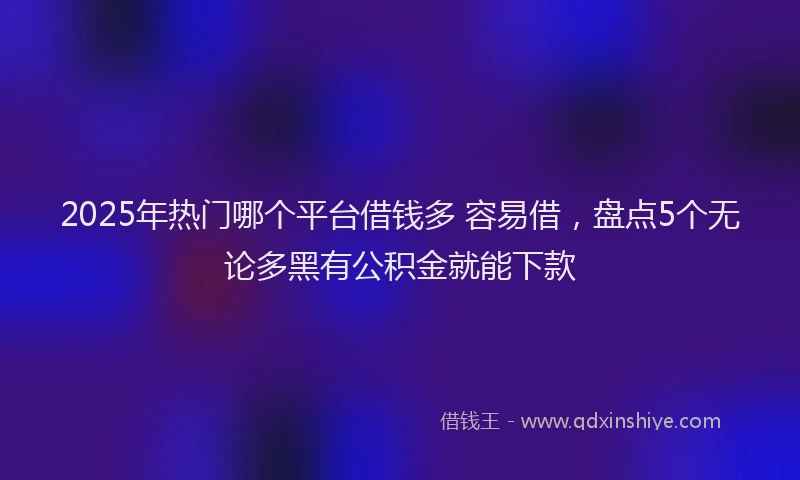 2025年热门哪个平台借钱多 容易借，盘点5个无论多黑有公积金就能下款