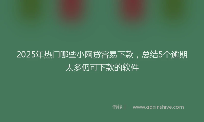 2025年热门哪些小网贷容易下款，总结5个逾期太多仍可下款的软件