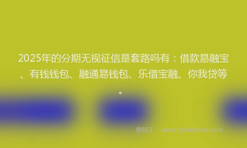 2025年的分期无视征信是套路吗有：借款易融宝、有钱钱包、融通易钱包、乐借宝融、你我贷等。
