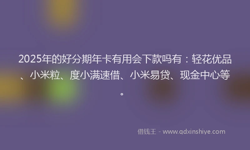 2025年的好分期年卡有用会下款吗有：轻花优品、小米粒、度小满速借、小米易贷、现金中心等。