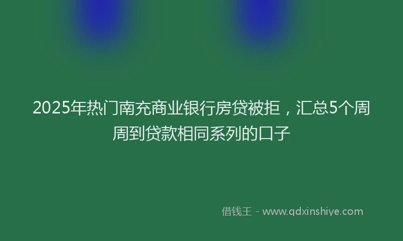 2025年热门南充商业银行房贷被拒，汇总5个周周到贷款相同系列的口子