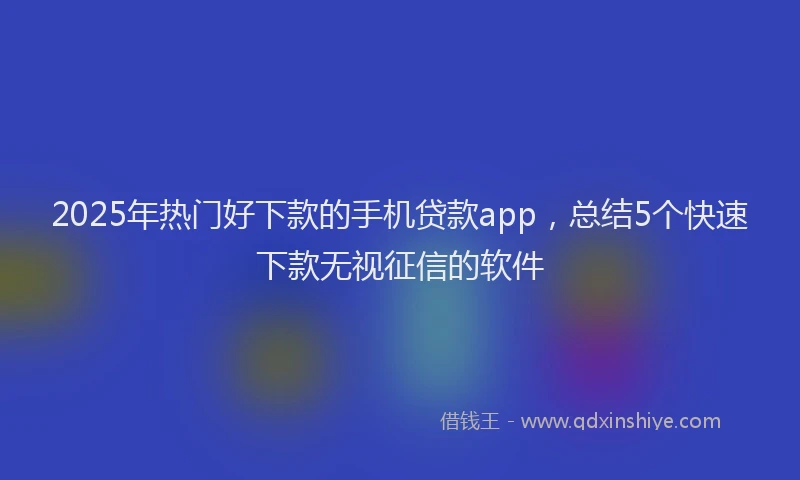 2025年热门好下款的手机贷款app，总结5个快速下款无视征信的软件