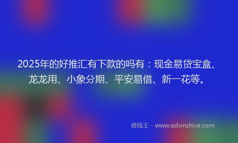 2025年的好推汇有下款的吗有：现金易贷宝盒、龙龙用、小象分期、平安易借、新一花等。