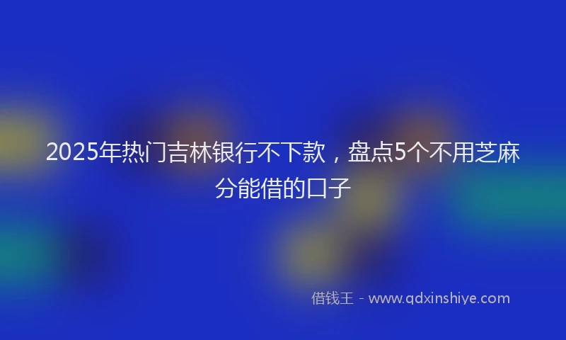2025年热门吉林银行不下款，盘点5个不用芝麻分能借的口子