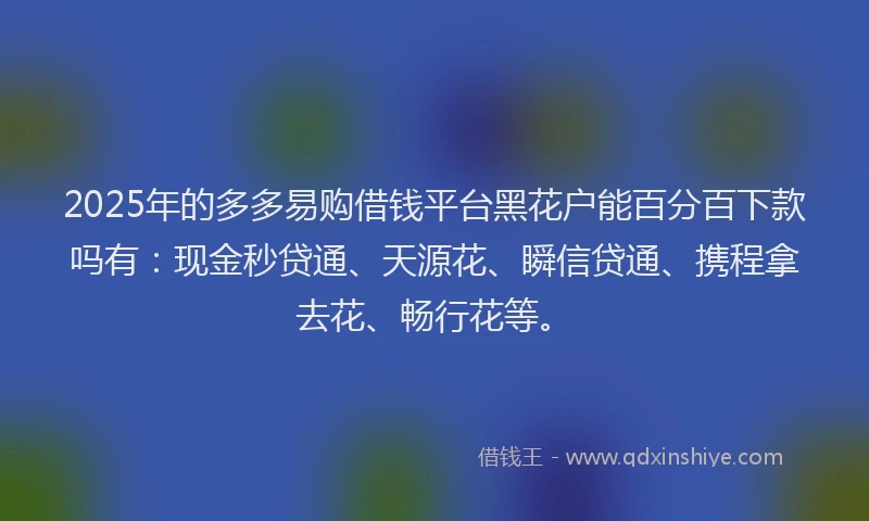 2025年的多多易购借钱平台黑花户能百分百下款吗有：现金秒贷通、天源花、瞬信贷通、携程拿去花、畅行花等。