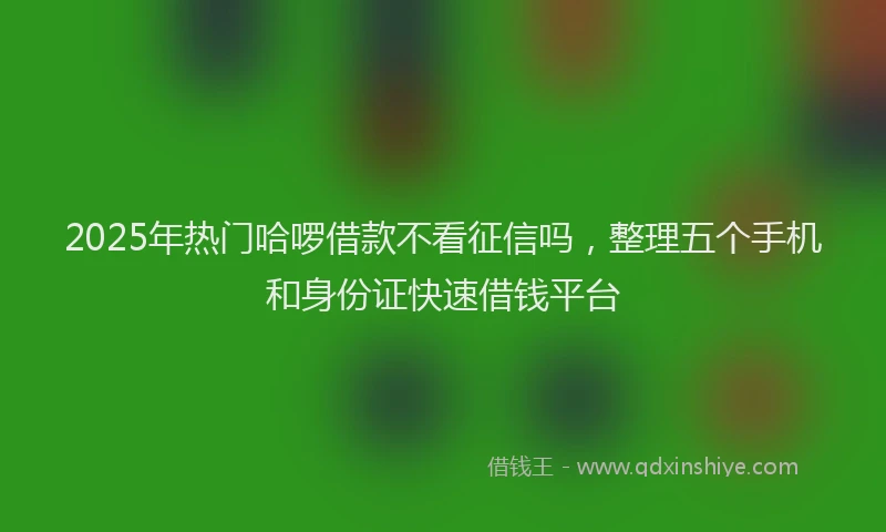 2025年热门哈啰借款不看征信吗，整理五个手机和身份证快速借钱平台