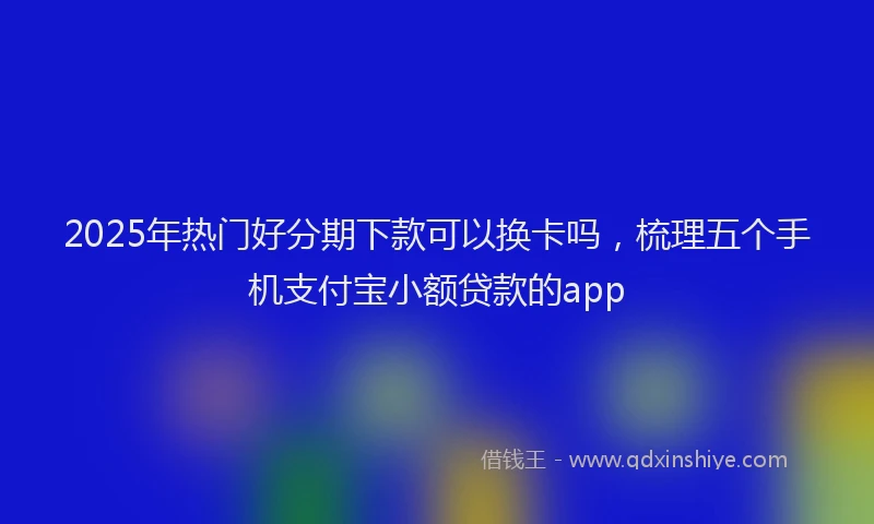 2025年热门好分期下款可以换卡吗，梳理五个手机支付宝小额贷款的app